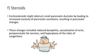 f) Steroids
• Corticosteroids might obstruct small pancreatic ductules by leading to
increased viscosity of pancreatic secretions, resulting in pancreatic
changes.
• These changes included reduced basophilia, vacuolization of acini,
peripancreatic fat necrosis, and hyperplasia of the islets of
Langerhans
 