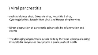 i) Viral pancreatitis
• such as Mumps virus, Coxsakie virus, Hepatitis B virus,
Cytomegalovirus, Epstein-Barr virus and Herpes simplex virus
• Direct destruction of pancreatic acinar cells by inflammation and
edema
• The damaging of pancreatic acinar cells by the virus leads to a leaking
intracellular enzyme or precipitates a process of cell death
 