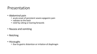 Presentation
• Abdominal pain
• acute onset of persistent severe epigastric pain
• radiates to the back
• relief by sitting or leaning forwards
• Nausea and vomiting
• Retching
• Hiccoughs
• Due to gastric distention or irritation of diaphragm
 