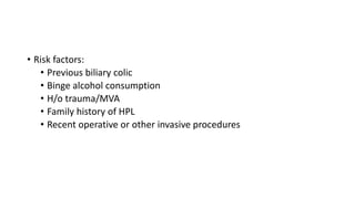 • Risk factors:
• Previous biliary colic
• Binge alcohol consumption
• H/o trauma/MVA
• Family history of HPL
• Recent operative or other invasive procedures
 