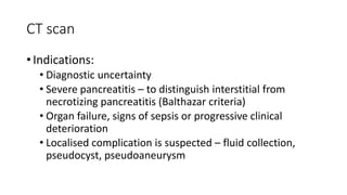 CT scan
• Indications:
• Diagnostic uncertainty
• Severe pancreatitis – to distinguish interstitial from
necrotizing pancreatitis (Balthazar criteria)
• Organ failure, signs of sepsis or progressive clinical
deterioration
• Localised complication is suspected – fluid collection,
pseudocyst, pseudoaneurysm
 