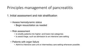 Principles management of pancreatitis
1. Initial assessment and risk stratification
• Assess hemodynamic status
• Begin resuscitation as needed
• Risk assessment
• to stratify patients into higher- and lower-risk categories
• to assist triage, such as admission to an intensive care setting
• Patients with organ failure
• Admit to intensive care unit or intermediary care setting whenever possible
 