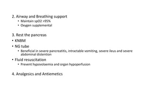 2. Airway and Breathing support
• Maintain spO2 >95%
• Oxygen supplemental
3. Rest the pancreas
• KNBM
• NG tube
• Beneficial in severe pancreatitis, intractable vomiting, severe ileus and severe
abdominal distention
• Fluid resuscitation
• Prevent hypovolaemia and organ hypoperfusion
4. Analgesics and Antiemetics
 