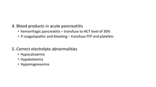 4. Blood products in acute pancreatitis
• hemorrhagic pancreatitis – transfuse to HCT level of 30%
• If coagulopathic and bleeding – transfuse FFP and platelets
5. Correct electrolyte abnormalities
• Hypocalcaemia
• Hypokalaemia
• Hypomagnesemia
 