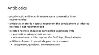 Antibiotics
• prophylactic antibiotics in severe acute pancreatitis is not
recommended
• antibiotics in sterile necrosis to prevent the development of infected
necrosis is not recommended
• Infected necrosis should be considered in patients with
• pancreatic or extrapancreatic necrosis
• who deteriorate or fail to improve after 7–10 days of hospitalization.
• antibiotics known to penetrate pancreatic necrosis
• carbapenems, quinolones, and metronidazole
 
