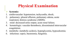Physical Examination
 Systemic:
1. cardiovascular: hypotension, tachycardia, shock;
2. pulmonary: pleural effusion, pulmonary edema, acute
respiratory distress syndrome (ARDS);
3. renal: decreased urine output, acute renal failure;
4. hematologic: vascular thrombosis, disseminated intravascular
coagulation;
5. metabolic: metabolic acidosis, hyperglycemia, hypocalcemia;
6. infectious: sepsis, bacteremia, fungemia.
 