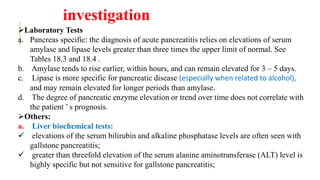 investigation
Laboratory Tests
a. Pancreas specific: the diagnosis of acute pancreatitis relies on elevations of serum
amylase and lipase levels greater than three times the upper limit of normal. See
Tables 18.3 and 18.4 .
b. Amylase tends to rise earlier, within hours, and can remain elevated for 3 – 5 days.
c. Lipase is more specific for pancreatic disease (especially when related to alcohol),
and may remain elevated for longer periods than amylase.
d. The degree of pancreatic enzyme elevation or trend over time does not correlate with
the patient ’ s prognosis.
Others:
a. Liver biochemical tests:
 elevations of the serum bilirubin and alkaline phosphatase levels are often seen with
gallstone pancreatitis;
 greater than threefold elevation of the serum alanine aminotransferase (ALT) level is
highly specific but not sensitive for gallstone pancreatitis;
 