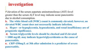 investigation
elevation of the serum aspartate aminotransferase (AST) level
greater than the serum ALT level may indicate acute pancreatitis
due to alcohol consumption.
b. The white blood cell (WBC) count is commonly elevated; however, an
elevated WBC count does not necessarily indicate infection.
c. Hyper - or hypoglycemia, hypocalcemia, and renal insufficiency are of
prognostic significance.
d. Serum triglyceride levels should be checked and if elevated
> 1000 mg/dL may indicate hypertriglyceridemia as the cause of
pancreatitis.
e. CRP>150mg/L at 36h after admission is a predictor of severe
pancreatitis.
 