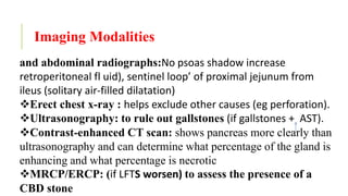 Imaging Modalities
and abdominal radiographs:No psoas shadow increase
retroperitoneal fl uid), sentinel loop’ of proximal jejunum from
ileus (solitary air-filled dilatation)
Erect chest x-ray : helps exclude other causes (eg perforation).
Ultrasonography: to rule out gallstones (if gallstones + AST).
Contrast-enhanced CT scan: shows pancreas more clearly than
ultrasonography and can determine what percentage of the gland is
enhancing and what percentage is necrotic
MRCP/ERCP: (if LFTS worsen) to assess the presence of a
CBD stone
 