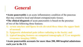 General
Acute pancreatitis is an acute inflammatory condition of the pancreas
that may extend to local and distant extrapancreatic tissues.
The clinical diagnosis of acute pancreatitis is based on the presence
of two of the following three features:
1) serum amylase and lipase levels elevated three times the upper limit
of normal;
2) Epigastric abdominal pain (often radiating to the back); and
3) typical imaging features on computed tomography (CT) or magnetic
resonance imaging (MRI).
Acute pancreatitis accounts for more than 200, 000 hospital admissions
each year in the US.
 