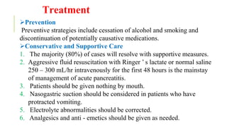 Treatment
Prevention
Preventive strategies include cessation of alcohol and smoking and
discontinuation of potentially causative medications.
Conservative and Supportive Care
1. The majority (80%) of cases will resolve with supportive measures.
2. Aggressive fluid resuscitation with Ringer ’ s lactate or normal saline
250 – 300 mL/hr intravenously for the first 48 hours is the mainstay
of management of acute pancreatitis.
3. Patients should be given nothing by mouth.
4. Nasogastric suction should be considered in patients who have
protracted vomiting.
5. Electrolyte abnormalities should be corrected.
6. Analgesics and anti - emetics should be given as needed.
 