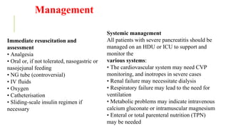 Management
Immediate resuscitation and
assessment
• Analgesia
• Oral or, if not tolerated, nasogastric or
nasojejunal feeding
• NG tube (controversial)
• IV fluids
• Oxygen
• Catheterisation
• Sliding-scale insulin regimen if
necessary
Systemic management
All patients with severe pancreatitis should be
managed on an HDU or ICU to support and
monitor the
various systems:
• The cardiovascular system may need CVP
monitoring, and inotropes in severe cases
• Renal failure may necessitate dialysis
• Respiratory failure may lead to the need for
ventilation
• Metabolic problems may indicate intravenous
calcium gluconate or intramuscular magnesium
• Enteral or total parenteral nutrition (TPN)
may be needed
 