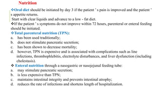 Oral diet should be initiated by day 3 if the patient ’ s pain is improved and the patient ’
s appetite returns.
Start with clear liquids and advance to a low - fat diet.
If the patient ’ s symptoms do not improve within 72 hours, parenteral or enteral feeding
should be initiated.
Total parenteral nutrition (TPN):
a. has been used traditionally;
b. does not stimulate pancreatic secretion;
c. has been shown to decrease mortality;
d. however, TPN is expensive and is associated with complications such as line
infections, thrombophlebitis, electrolyte disturbances, and liver dysfunction (including
cholestasis).
 Enteral nutrition through a nasogastric or nasojejunal feeding tube:
a. may stimulate pancreatic secretion;
b. is less expensive than TPN;
c. maintains intestinal integrity and prevents intestinal atrophy;
d. reduces the rate of infections and shortens length of hospitalization.
Nutrition
 