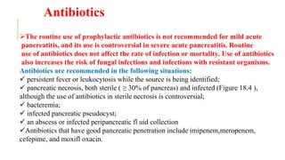 Antibiotics
The routine use of prophylactic antibiotics is not recommended for mild acute
pancreatitis, and its use is controversial in severe acute pancreatitis. Routine
use of antibiotics does not affect the rate of infection or mortality. Use of antibiotics
also increases the risk of fungal infections and infections with resistant organisms.
Antibiotics are recommended in the following situations:
 persistent fever or leukocytosis while the source is being identified;
 pancreatic necrosis, both sterile ( ≥ 30% of pancreas) and infected (Figure 18.4 ),
although the use of antibiotics in sterile necrosis is controversial;
 bacteremia;
 infected pancreatic pseudocyst;
 an abscess or infected peripancreatic fl uid collection
Antibiotics that have good pancreatic penetration include imipenem,meropenem,
cefepime, and moxifl oxacin.
 
