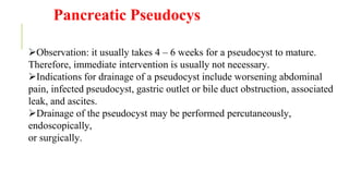 Pancreatic Pseudocys
Observation: it usually takes 4 – 6 weeks for a pseudocyst to mature.
Therefore, immediate intervention is usually not necessary.
Indications for drainage of a pseudocyst include worsening abdominal
pain, infected pseudocyst, gastric outlet or bile duct obstruction, associated
leak, and ascites.
Drainage of the pseudocyst may be performed percutaneously,
endoscopically,
or surgically.
 