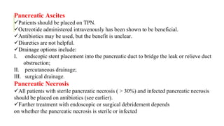 Pancreatic Ascites
Patients should be placed on TPN.
Octreotide administered intravenously has been shown to be beneficial.
Antibiotics may be used, but the benefit is unclear.
Diuretics are not helpful.
Drainage options include:
I. endscopic stent placement into the pancreatic duct to bridge the leak or relieve duct
obstruction;
II. percutaneous drainage;
III. surgical drainage.
Pancreatic Necrosis
All patients with sterile pancreatic necrosis ( > 30%) and infected pancreatic necrosis
should be placed on antibiotics (see earlier).
Further treatment with endoscopic or surgical debridement depends
on whether the pancreatic necrosis is sterile or infected
 