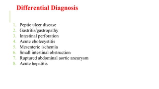 Differential Diagnosis
1. Peptic ulcer disease
2. Gastritis/gastropathy
3. Intestinal perforation
4. Acute cholecystitis
5. Mesenteric ischemia
6. Small intestinal obstruction
7. Ruptured abdominal aortic aneurysm
8. Acute hepatitis
 