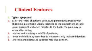 Clinical Features
1. Typical symptoms:
a. pain – 90 – 95% of patients with acute pancreatitis present with
abdominal pain that is usually localized to the epigastrium or right
upper quadrant and often radiates to the back. The pain may be
worse after eating;
b. nausea and vomiting – in 90% of patients;
c. fever and chills may occur but do not necessarily indicate infection;
d. anorexia and decreased appetite may also be seen.
 