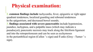 Physical examination:
2. common findings include tachycardia, fever, epigastric or right upper
quadrant tenderness, localized guarding and rebound tenderness
in the epigastrium, and decreased bowel sounds;
3. findings associated with severe pancreatitis include hypotension,
jaundice, tachypnea, and a palpable mass (which may indicate a
pseudocyst); pancreatic necrosis may track along the falciform ligament
and into the retroperitoneum and can be seen as ecchymoses
in the periumbilical region (Cullen ’ s sign) and fl anks (Grey - Turner ’ s
sign).
 