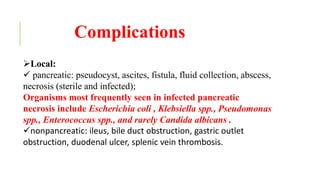 Complications
Local:
 pancreatic: pseudocyst, ascites, fistula, fluid collection, abscess,
necrosis (sterile and infected);
Organisms most frequently seen in infected pancreatic
necrosis include Escherichia coli , Klebsiella spp., Pseudomonas
spp., Enterococcus spp., and rarely Candida albicans .
nonpancreatic: ileus, bile duct obstruction, gastric outlet
obstruction, duodenal ulcer, splenic vein thrombosis.
 