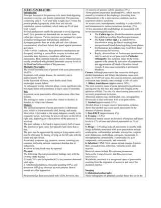 ACUTE PANCREATITIS
Introduction
Principal function of the pancreas is to make food-digesting
enzymes (exocrine) and Insulin (endocrine). The pancreas,
comprising only 0.1% of total body weight, has 13 times the
protein-producing capacity of the liver and reticulo
endothelial system combined, which make up 4% of total
body weight.
Several mechanisms enable the pancreas to avoid digesting
itself. First, proteins are translated into an inactive form
called pro enzymes. The pro enzymes are packaged in a para-
crystalline arrangement with protease inhibitors
Zymogen granules have an acidic pH and a low calcium
concentration, which are factors that guard against premature
activation
Under various conditions, these protective mechanisms are
disrupted, resulting in intracellular enzyme activation and
pancreatic auto digestion, a condition called acute
pancreatitis. This condition typically causes abdominal pain,
usually associated with elevated pancreatic enzyme levels in
the blood and inflammation of the pancreas.
Mortality/Morbidity:
The overall mortality rate of patients with acute pancreatitis is
10-15%.
In patients with severe disease, the mortality rate is
approximately 30%.
In the first week of illness, most deaths result from
multiorgan system failure.
In subsequent weeks, infection plays a more significant role,
but organ failure still constitutes a major cause of mortality.
Sex:
In general, acute pancreatitis affects males more often than
females.
The etiology in males is more often related to alcohol; in
females, to biliary tract disease.
History:
The cardinal symptom of acute pancreatitis is abdominal
pain, which is characteristically dull, boring, and steady.
Most often, it is located in the upper abdomen, usually in the
epigastric region, but it may be perceived more on the left or
right side, depending on which portion of the pancreas is
involved.
The pain radiates to the back in approximately half of cases.
The duration of pain varies but typically lasts more than a
day.
The pain may be aggravated by eating or lying supine and it
may be alleviated by fasting or lying on the left side with the
knees and hips flexed.
Associated symptoms (eg, anorexia, nausea, vomiting) are
common, and some patients experience diarrhea due to
indigestion.
Avulsion to fatty foods may be reported.
Physical:
The following physical examination findings vary with the
severity of the disease.
1.Fever (76%) and tachycardia (65%) are common abnormal
vital signs.
2. Abdominal tenderness, muscular guarding (68%), and
distension (65%) are observed in most patients. Bowel
sounds are often hypoactive.
Pancreatitis has been associated with AIDS; however, this
-A minority of patients exhibit jaundice (28%).
-Some patients experience dyspnea (10%), which may be
caused by irritation of the diaphragm (resulting from
inflammation) or by a more serious condition, such as
respiratory distress syndrome.
-In severe cases, hemodynamic instability is evident (10%)
and hematemesis or melena sometimes develops (5%).
-A few uncommon physical findings are associated with
severe necrotizing pancreatitis.
▪ The Cullen sign is a bluish discoloration around
the umbilicus resulting from hemoperitoneum.
▪ The Grey-Turner sign is a reddish-brown
discoloration along the flanks resulting from
retroperitoneal blood dissecting along tissue planes.
▪ Erythematous skin nodules may result from focal
subcutaneous fat necrosis.
▪ Rarely, abnormalities on funduscopic examination
may be seen in severe pancreatitis. Purtscher
retinopathy, this ischemic injury to the retina
appears to be caused by activation of complement
and agglutination of blood cells within retinal
vessels. It may cause temporary or permanent
blindness.
Causes: Although pancreatitis has numerous etiologies,
alcohol dependence and biliary tract disease cause most
cases. In 10-30% of cases, the cause is unknown, and careful
evaluation may identify a rare etiology in 10% of cases.
1. Biliary tract disease (approximately 38%)
The most common cause of acute pancreatitis is gallstones
passing into the bile duct and temporarily lodging at the
sphincter of Oddi. The risk of a stone causing pancreatitis is
inversely proportional to its size.
Abnormal anatomy (eg, choledochal cysts, juxtapapillary
diverticula) is also associated with acute pancreatitis.
2. Alcohol (approximately 35%)
Alcohol abuse is a major cause of pancreatitis, evidence
shows that alcohol may cause acute pancreatitis in the
absence of chronic disease.
3. Post-ERCP (approximately 4%)
4. Trauma (~1.5%)
Abdominal trauma causes an elevation of amylase and lipase
levels in 17% of cases and clinical pancreatitis in 5% of
cases.
5. Drugs (~1.4%)drug-induced pancreatitis is usually mild.
Drugs definitely associated with acute pancreatitis include
azathioprine, sulfonamides, sulindac, tetracycline, valproic
acid, didanosine, methyldopa, estrogens, furosemide, 6-
mercaptopurine, pentamidine, 5-aminosalicylic acid
compounds, corticosteroids, and octreotide.
6. Infection (<1%) )Viral causes include mumps, Epstein-
Barr, coxsackievirus, echovirus, varicella-zoster, and
measles.
Bacterial causes include Mycoplasma pneumoniae,
Salmonella, Campylobacter, and Mycobacterium
tuberculosis.
Worldwide, ascariasis is a recognized cause of pancreatitis
resulting from the migration of worms in and out of the
duodenal papillae.
Imaging
1.Abdominal radiography
These radiographs are primarily used to detect free air in the
 