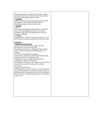 Many patients require a nasogastric tube, a Foley catheter,
and a central line or Swan-Ganz catheter for the purpose of
monitoring and managing hydration status.
2.Antibiotics
Imipenem/cilastatin penetrates the pancreatic parenchyma
and reduces the risk of intra-abdominal infection.
metronidazole and levofloxacin may be used.
3.Analgesia
3. ERCP
If the imaging and laboratory study findings are consistent
with severe acute gallstone pancreatitis or ascending
cholangitis, early ERCP with sphincterotomy and stone
extraction is indicated
4. Nutrition
Depending on the situation, total parenteral nutrition, which
has been shown to reduce mortality rates, may be necessary.
SURGERY
1.Pancreatic duct disruption:
-Damage to the pancreatic ductal system may allow
pancreatic juice to leak from the gland
-Percutaneous placement of a drainage tube into the fluid
collection under the guidance of ultrasonography or CT
scanning.
-Endoscopic retrograde pancreatography
Fluid amylase or lipase levels in the ten thousands strongly
suggest the presence of a ductal disruption
2. Pseudocysts may be managed endoscopically by
transpapillary or transmural techniques.
-Percutaneous drainage serves as a temporizing measure that
may later lead to successful endoscopic or surgical
intervention.
-Surgical cyst-enterostomy
-Infected pancreatic necrosis Surgery is recommended when
large areas of the pancreas are necrotic and percutaneous CT-
guided aspiration demonstrates infection based on a positive
Gram stain result. Antibiotic therapy alone is not sufficient to
achieve a cure
 