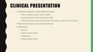 CLINICAL PRESENTATION
• Persistent epigastric upper abdominal pain
– Often radiates to back, chest or flanks
– Associated with nausea & vomiting (90%)
– Worsen with lying supine & improve with sitting up with the knees flexed.
• May have anorexia- pain worsen with oral
• Risk factors
– Alcohol
– Past hx of pancreatitis
– Medications
– Positive family history
 