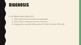 DIAGNOSIS
• 2/3 Atlanta criteria (1992-2012)
1. Upper abdominal pain consistent with pancreatitis
2. Serum lipase or amylase at more than 3 time ULN
3. Imaging shows pancreatic inflammation on CT with IV contrast, MRI or USS
 