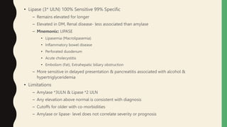 • Lipase (3* ULN) 100% Sensitive 99% Specific
– Remains elevated for longer
– Elevated in DM, Renal disease- less associated than amylase
– Mnemonic: LIPASE
• Lipasemia (Macrolipasemia)
• Inflammatory bowel disease
• Perforated duodenum
• Acute cholecystitis
• Embolism (Fat), Extrahepatic biliary obstruction
– More sensitive in delayed presentation & pancreatitis associated with alcohol &
hypertriglyceridemia
• Limitations
– Amylase *3ULN & Lipase *2 ULN
– Any elevation above normal is consistent with diagnosis
– Cutoffs for older with co-morbidities
– Amylase or lipase- level does not correlate severity or prognosis
 