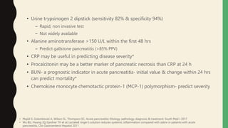 • Urine trypsinogen 2 dipstick (sensitivity 82% & specificity 94%)
– Rapid, non invasive test
– Not widely available
• Alanine aminotransferase >150 U/L within the first 48 hrs
– Predict gallstone pancreatitis (>85% PPV)
• CRP may be useful in predicting disease severity*
• Procalcitonin may be a better marker of pancreatic necrosis than CRP at 24 h
• BUN- a prognostic indicator in acute pancreatitis- initial value & change within 24 hrs
can predict mortality*
• Chemokine monocyte chemotactic protein-1 (MCP-1) polymorphism- predict severity
• Majidi S, Golembioski A, Wilson SL, Thompson EC, Acute pancreatitis; Etiology, pathology, diagnosis & treatment. South Med J 2017
• Wu BU, Hwang JQ, Gardner TH et al; Lactated ringer’s solution reduces syatemic inflammation compared with saline in patients with acute
pancreatitis, Clin Gastroenterol Hepatol 2011
 