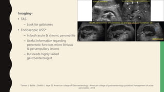 Imaging-
• TAS
– Look for gallstones
• Endoscopic USS*
– In both acute & chronic pancreatitis
– Useful information regarding
pancreatic function, micro lithiasis
& periampullary lesions
– But needs highly skilled
gastroenterologist
*Tanner S, Baillie J, DeWitt J, Vege SS: American college of Gastroenterology. American college of gastroenterology guideline: Management of acute
pancreatitis- 2014
 