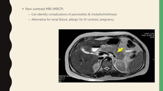 • Non contrast MRI (MRCP)
– Can identify complications of pancreatitis & choledocholithiasis
– Alternative for renal failure, allergic for IV contrast, pregnancy
 