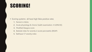 SCORING!
• Scoring systems- all have high false positive rates
1. Ranson’s criteria
2. Acute physiology & chronic health examination –II (APACHE)
3. Modified Glasgow score
4. Bedside index for severity in acute pancreatitis (BISAP)
5. Balthazar CT severity index
 