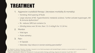 TREATMENT
1. Aggressive crystalloid therapy ( decreases morbidity & mortality)
– Vomiting, third spacing of fluids
– Large volumes of NS- hyperchloremic metabolic acidosis- further activate trypsinogen, AKI
& immune dysfunction*
– RL- reduces SIRS but contains Ca
– 20ml/kg bolus over 30 min, then 1.5-3 ml/kg/h for 12-24 hrs
2. Monitor
– Vital signs
– Pulse oximetry
3. Pain-
– IV Opioids
– Ketorolac may induce or worsen existing pancreatitis*
*de- Madaria E, Herrera- Marante I, Gonzalez- Camacho V et al. fluid resuscitayion with lactated Ringer’s solution vs normal saline in acute pancreatitis: a
triple blind, randomized, controlled trial 2018
*Majidi S, Golembioski A, Wilson SL, Thompson EC, Acute pancreatitis; Etiology, pathology, diagnosis & treatment. South Med J 2017
 