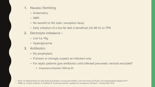 1. Nausea /Vomiting
– Antiemetics
– NBM
– No benefit to NG tube ( exception ileus)
– Early initiation of a low fat diet is beneficial (24-48 hr) vs TPN
2. Electrolyte imbalance –
– Low Ca, Mg,
– Hyperglycemia
3. Antibiotics
– No prophylaxis
– If known or strongly suspect an infection only
– For septic patients give antibiotics until infected pancreatic necrosis excluded*
• Imipenem/cilastatin 500mg 6h
• Naser JY, Papachiristou GI, Early fluid resuscitation I acute pancreatitis: a lot more than just fluids. Clin Gastroenterol Hepatol 2011
• Waller A, Long B, Koyfman A, Gottlieb M. Acute pancreatitis :updates for emergency clinicians. J Emerg Med. 2018
 