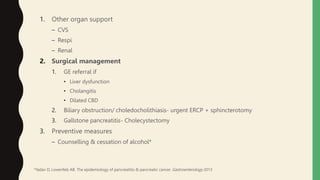 1. Other organ support
– CVS
– Respi
– Renal
2. Surgical management
1. GE referral if
• Liver dysfunction
• Cholangitis
• Dilated CBD
2. Biliary obstruction/ choledocholithiasis- urgent ERCP + sphincterotomy
3. Gallstone pancreatitis- Cholecystectomy
3. Preventive measures
– Counselling & cessation of alcohol*
*Yadav D, Lowenfels AB. The epidemiology of pancreatitis & pancreatic cancer. Gastroenterology 2013
 
