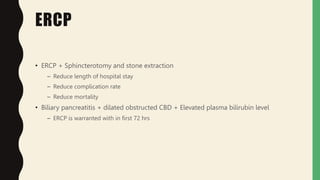 ERCP
• ERCP + Sphincterotomy and stone extraction
– Reduce length of hospital stay
– Reduce complication rate
– Reduce mortality
• Biliary pancreatitis + dilated obstructed CBD + Elevated plasma bilirubin level
– ERCP is warranted with in first 72 hrs
 