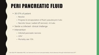 PERI PANCREATIC FLUID
• 30-57% of patient
– Resolve
– Progress to encapsulation of fluid ( pseudocyst) 4 wks
– Necrotic tissue ( walled off necrosis)- 4-6 wks
• Sterile vs infected- clinical challenge
• Intervention
– Infected pancreatic necrosis
– 33%*
– Mortality rate 15%
* Van Dijk SM, Hallenslebn NDL, van Santvoort HC, et al. Acute pancreatitis, recent advances through randomized trials 2017
 
