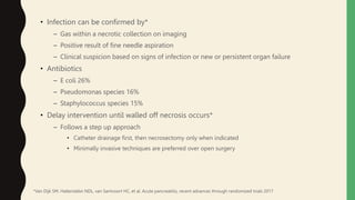 • Infection can be confirmed by*
– Gas within a necrotic collection on imaging
– Positive result of fine needle aspiration
– Clinical suspicion based on signs of infection or new or persistent organ failure
• Antibiotics
– E coli 26%
– Pseudomonas species 16%
– Staphylococcus species 15%
• Delay intervention until walled off necrosis occurs*
– Follows a step up approach
• Catheter drainage first, then necrosectomy only when indicated
• Minimally invasive techniques are preferred over open surgery
*Van Dijk SM, Hallenslebn NDL, van Santvoort HC, et al. Acute pancreatitis, recent advances through randomized trials 2017
 