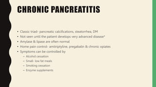 CHRONIC PANCREATITIS
• Classic triad- pancreatic calcifications, steatorrhea, DM
• Not seen until the patient develops very advanced disease*
• Amylase & lipase are often normal
• Home pain control- amitriptyline, pregabalin & chronic opiates
• Symptoms can be controlled by
– Alcohol cessation
– Small- low fat meals
– Smoking cessation
– Enzyme supplements
 