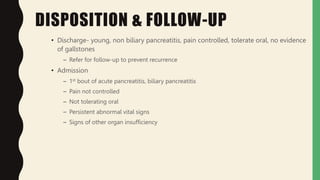 DISPOSITION & FOLLOW-UP
• Discharge- young, non biliary pancreatitis, pain controlled, tolerate oral, no evidence
of gallstones
– Refer for follow-up to prevent recurrence
• Admission
– 1st bout of acute pancreatitis, biliary pancreatitis
– Pain not controlled
– Not tolerating oral
– Persistent abnormal vital signs
– Signs of other organ insufficiency
 