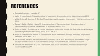 REFERENCES
• Tintinali’s Emergency Medicine 9th
• Yadav D, Lowenfels AB. The epidemiology of pancreatitis & pancreatic cancer. Gastroenterology 2013
• Waller A, Long B, Koyfman A, Gottlieb M. Acute pancreatitis :updates for emergency clinicians. J Emerg Med.
2018
• Tanner S, Baillie J, DeWitt J, Vege SS: American college of Gastroenterology. American college of
gastroenterology guideline: Management of acute pancreatitis- 2014
• Szucs A, Marjai T, Szentesi A et al; chronic pancreatitis: multicenter prospective data collection and analysis
by the Hungarian pancreatic study group. PLoS One 2017
• Majidi S, Golembioski A, Wilson SL, Thompson EC, Acute pancreatitis; Etiology, pathology, diagnosis &
treatment. South Med J 2017
• de- Madaria E, Herrera- Marante I, Gonzalez- Camacho V et al. fluid resuscitayion with lactated Ringer’s
solution vs normal saline in acute pancreatitis: a triple blind, randomized, controlled trial 2018
• Van Dijk SM, Hallenslebn NDL, van Santvoort HC, et al. Acute pancreatitis, recent advances through
randomized trials 2017
 