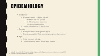 EPIDEMIOLOGY
• Incidence*
– Acute pancreatitis 13-45 per 100,000
• Most have only one episode
• 15-30% at least one recurrence
• 5-25% chronic pancreatitis*
– Chronic pancreatitis 5-12 per 100,000
• Gender
– Acute pancreatitis- both genders equal
– Chronic pancreatitis- More common among men than women
• Age
– Acute- increases with age
– Chronic- primarily affects middle aged patients
• Yadav D, Lowenfels AB. The epidemiology of pancreatitis & pancreatic cancer. Gastroenterology 2013
• Tintinal’s Emergency Medicine 9th edition
 