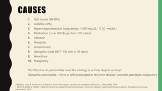 CAUSES
1. Gall stones (40-50%)
2. Alcohol (20%)
3. Hypertriglyceridemia ( triglycerides >1000 mg/dL/ 11.30 mmol/L)
4. Medication ( over 500 drugs- but <2% cases)
5. Infection
6. Metabolic
7. Autoimmune
8. Iatrogenic (post ERCP- 5% with in 30 days)
9. Hereditary
10. Malignancy
10-25% of acute pancreatitis cases the etiology is unclear despite workup*
Idiopathic pancreatitis, >40yrs or with prolonged or recurrent disease- consider pancreatic malignancy *
*Waller A, Long B, Koyfman A, Gottlieb M. Acute pancreatitis :updates for emergency clinicians. J Emerg Med. 2018
* Tanner S, Baillie J, DeWitt J, Vege SS: American college of Gastroenterology. American college of gastroenterology guideline: Management of acute
pancreatitis- 2014
 
