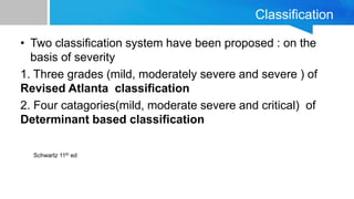 Classification
• Two classification system have been proposed : on the
basis of severity
1. Three grades (mild, moderately severe and severe ) of
Revised Atlanta classification
2. Four catagories(mild, moderate severe and critical) of
Determinant based classification
Schwartz 11th ed
 