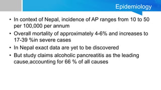 Epidemiology
• In context of Nepal, incidence of AP ranges from 10 to 50
per 100,000 per annum
• Overall mortality of approximately 4-6% and increases to
17-39 %in severe cases
• In Nepal exact data are yet to be discovered
• But study claims alcoholic pancreatitis as the leading
cause,accounting for 66 % of all causes
 