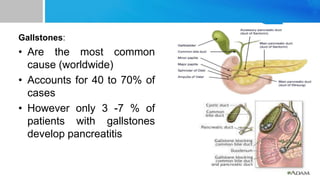 Gallstones:
• Are the most common
cause (worldwide)
• Accounts for 40 to 70% of
cases
• However only 3 -7 % of
patients with gallstones
develop pancreatitis
 