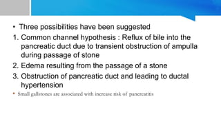 • Three possibilities have been suggested
1. Common channel hypothesis : Reflux of bile into the
pancreatic duct due to transient obstruction of ampulla
during passage of stone
2. Edema resulting from the passage of a stone
3. Obstruction of pancreatic duct and leading to ductal
hypertension
• Small gallstones are associated with increase risk of pancreatitis
 