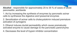 Alcohol : responsible for approximately 25 to 35 % of cases of acute
pancreatitis ,worldwide
1. Act by increasing the synthesis of enzymes by pancreatic acinar
cells to synthesize the digestive and lysosomal enzymes
2. Sensitization of acinar cells to cholecystokinin induced premature
activation of zymogens
3. Ethanol induces ductal permeability which cause prematurely
activated enzyme to cause damage to the pancreatic parenchyma
4. Decreases the level of trypsin inhibitor concentration
 