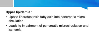 Hyper lipidemia :
• Lipase liberates toxic fatty acid into pancreatic micro
circulation
• Leads to impairment of pancreatic microcirculation and
ischemia
 